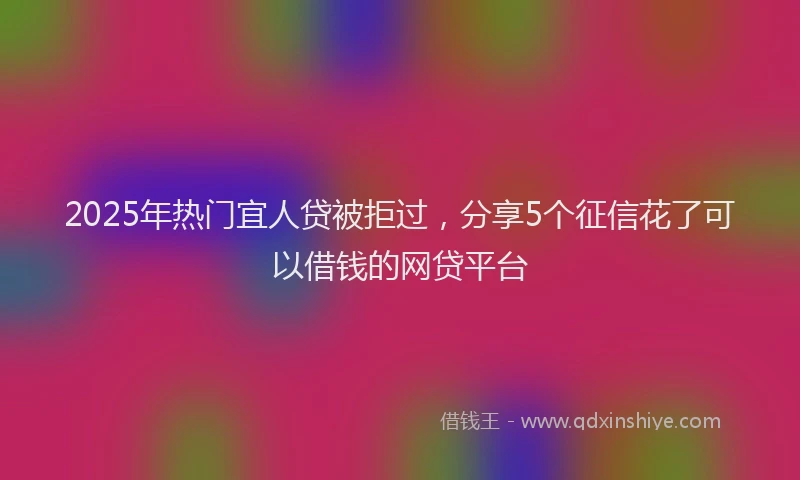 2025年热门宜人贷被拒过，分享5个征信花了可以借钱的网贷平台
