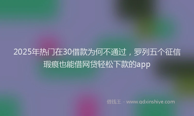 2025年热门在30借款为何不通过，罗列五个征信瑕疵也能借网贷轻松下款的app