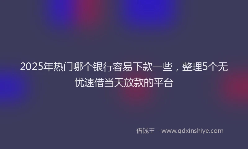 2025年热门哪个银行容易下款一些，整理5个无忧速借当天放款的平台