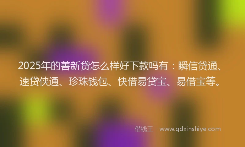 2025年的善新贷怎么样好下款吗有：瞬信贷通、速贷侠通、珍珠钱包、快借易贷宝、易借宝等。