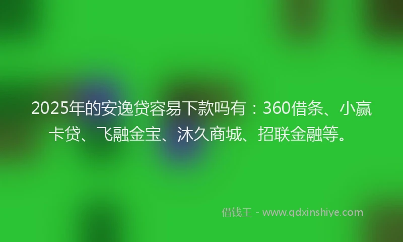 2025年的安逸贷容易下款吗有：360借条、小赢卡贷、飞融金宝、沐久商城、招联金融等。