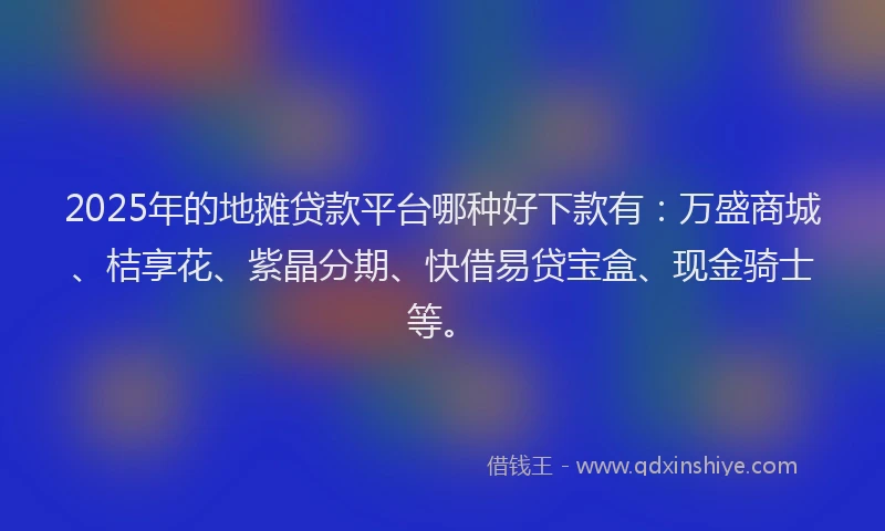 2025年的地摊贷款平台哪种好下款有：万盛商城、桔享花、紫晶分期、快借易贷宝盒、现金骑士等。