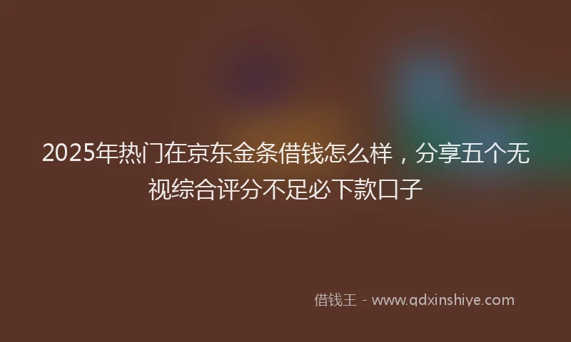 2025年热门在京东金条借钱怎么样，分享五个无视综合评分不足必下款口子