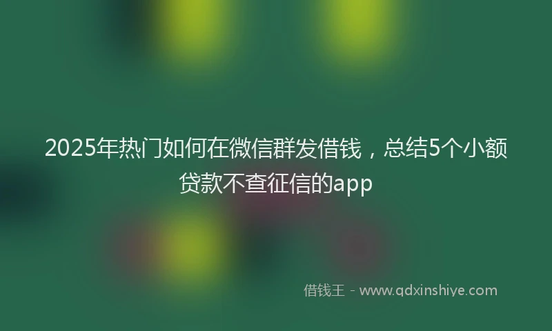 2025年热门如何在微信群发借钱，总结5个小额贷款不查征信的app