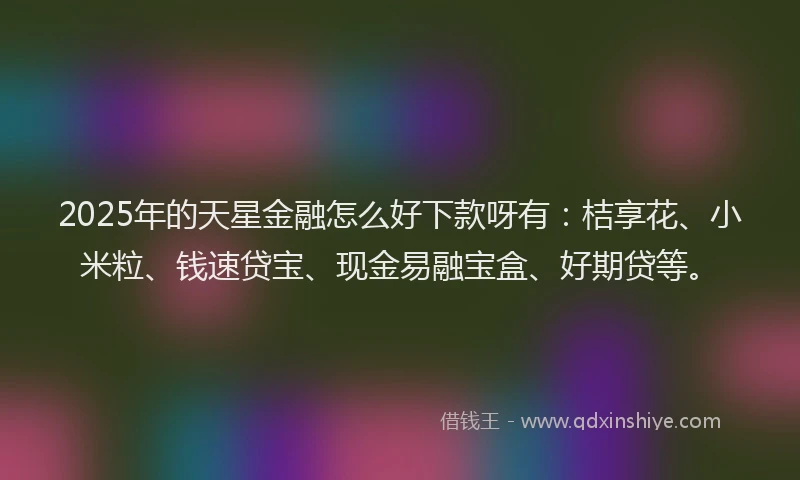 2025年的天星金融怎么好下款呀有：桔享花、小米粒、钱速贷宝、现金易融宝盒、好期贷等。