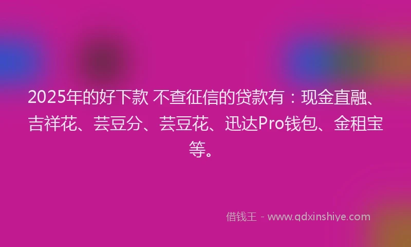2025年的好下款 不查征信的贷款有：现金直融、吉祥花、芸豆分、芸豆花、迅达Pro钱包、金租宝等。