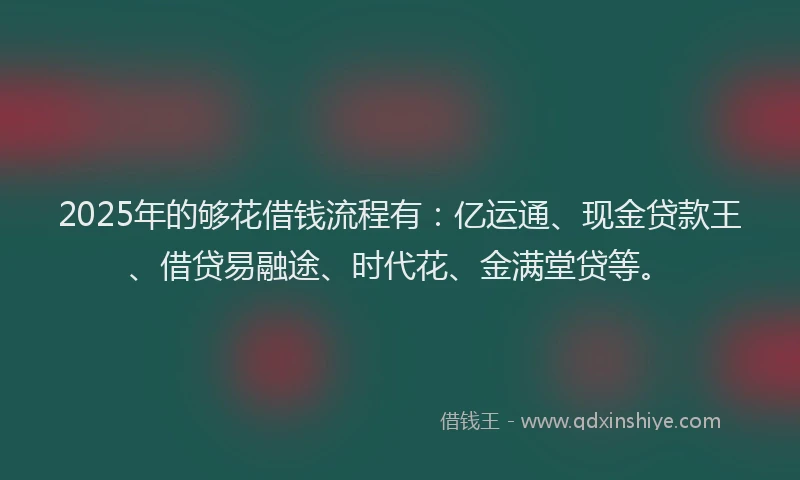 2025年的够花借钱流程有：亿运通、现金贷款王、借贷易融途、时代花、金满堂贷等。