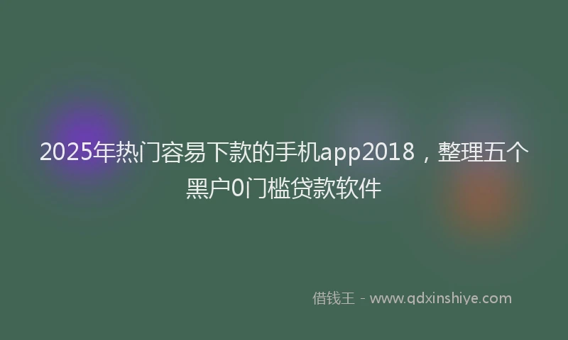 2025年热门容易下款的手机app2018，整理五个黑户0门槛贷款软件