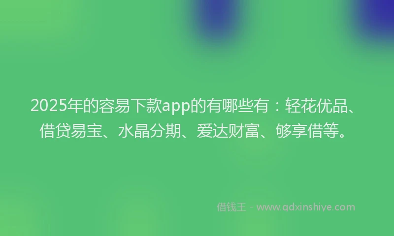 2025年的容易下款app的有哪些有：轻花优品、借贷易宝、水晶分期、爱达财富、够享借等。