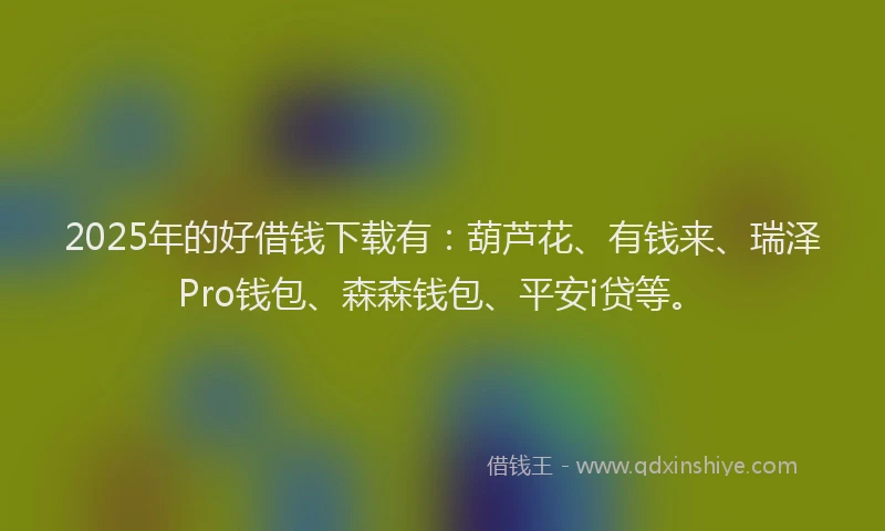 2025年的好借钱下载有：葫芦花、有钱来、瑞泽Pro钱包、森森钱包、平安i贷等。