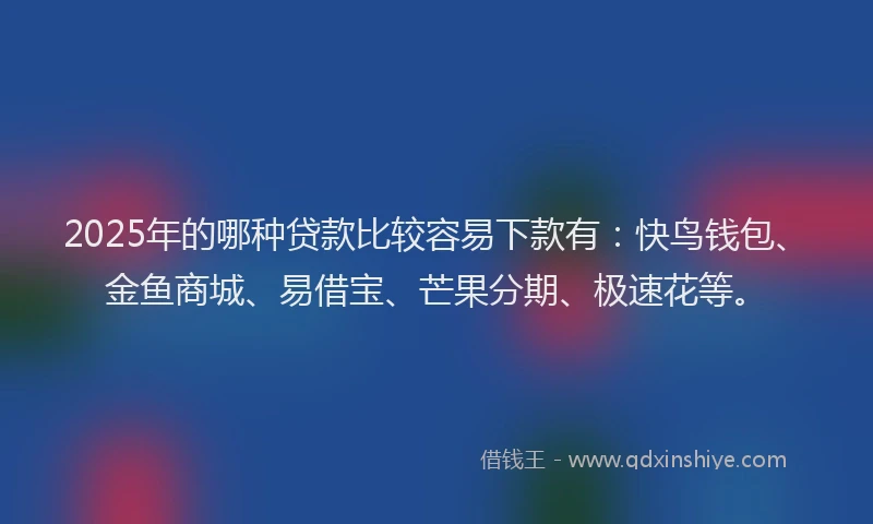 2025年的哪种贷款比较容易下款有：快鸟钱包、金鱼商城、易借宝、芒果分期、极速花等。