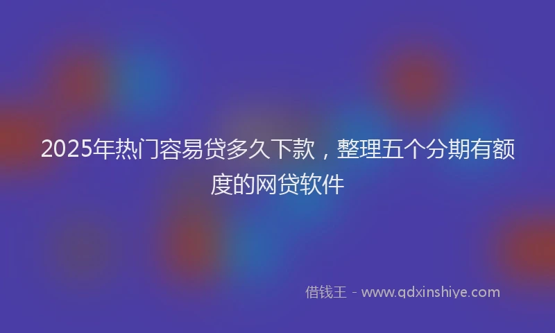 2025年热门容易贷多久下款，整理五个分期有额度的网贷软件