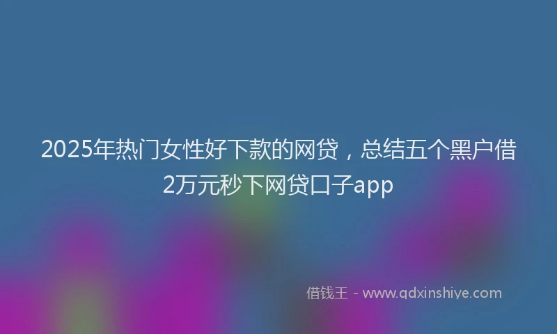 2025年热门女性好下款的网贷，总结五个黑户借2万元秒下网贷口子app