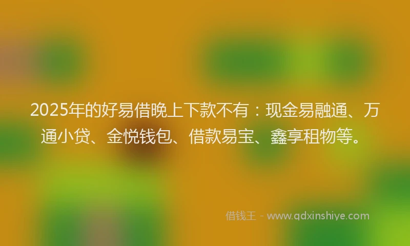 2025年的好易借晚上下款不有：现金易融通、万通小贷、金悦钱包、借款易宝、鑫享租物等。