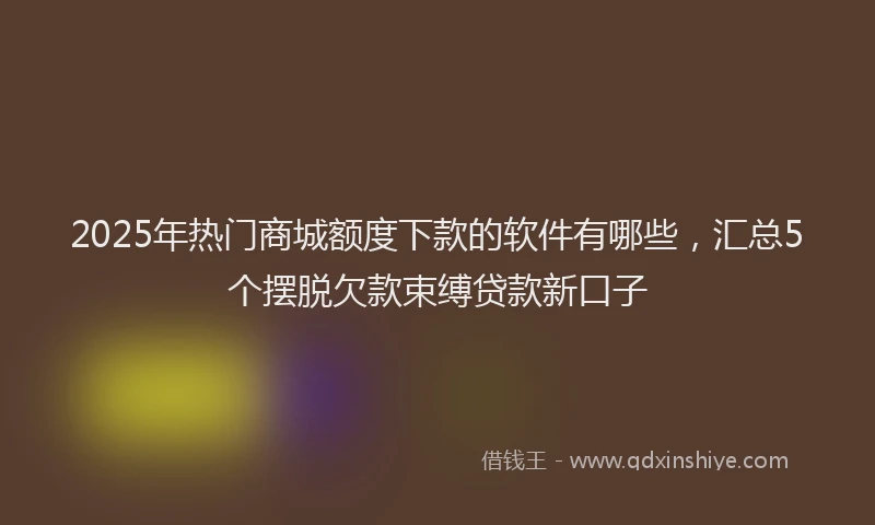 2025年热门商城额度下款的软件有哪些，汇总5个摆脱欠款束缚贷款新口子