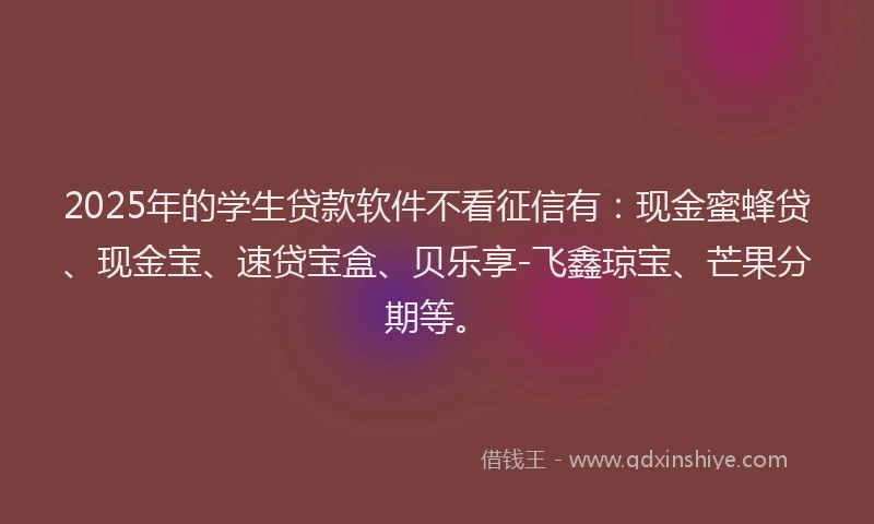 2025年的学生贷款软件不看征信有：现金蜜蜂贷、现金宝、速贷宝盒、贝乐享-飞鑫琼宝、芒果分期等。