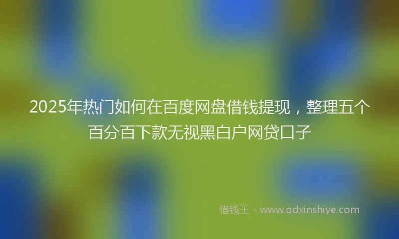 2025年热门如何在百度网盘借钱提现，整理五个百分百下款无视黑白户网贷口子