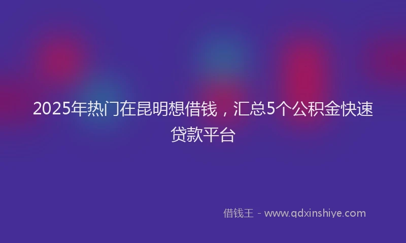 2025年热门在昆明想借钱，汇总5个公积金快速贷款平台