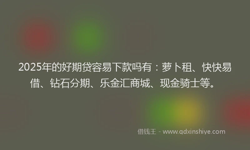 2025年的好期贷容易下款吗有：萝卜租、快快易借、钻石分期、乐金汇商城、现金骑士等。