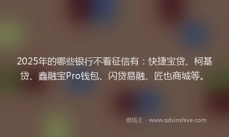 2025年的哪些银行不看征信有：快捷宝贷、柯基贷、鑫融宝Pro钱包、闪贷易融、匠也商城等。