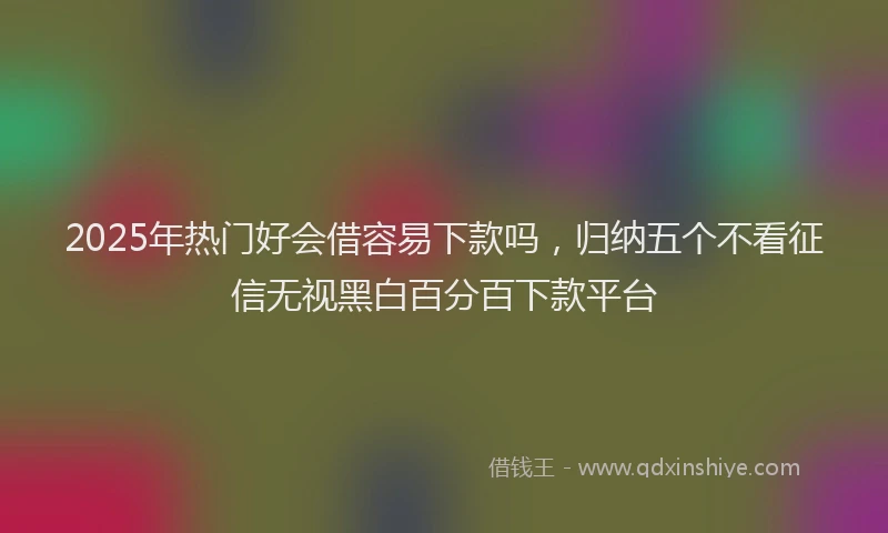 2025年热门好会借容易下款吗，归纳五个不看征信无视黑白百分百下款平台