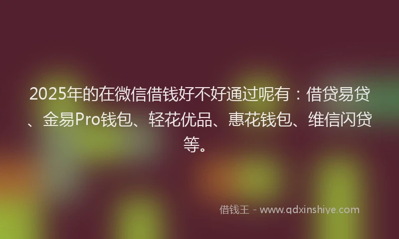 2025年的在微信借钱好不好通过呢有：借贷易贷、金易Pro钱包、轻花优品、惠花钱包、维信闪贷等。