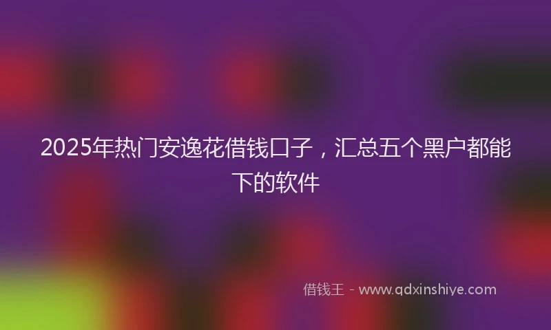 2025年热门安逸花借钱口子，汇总五个黑户都能下的软件