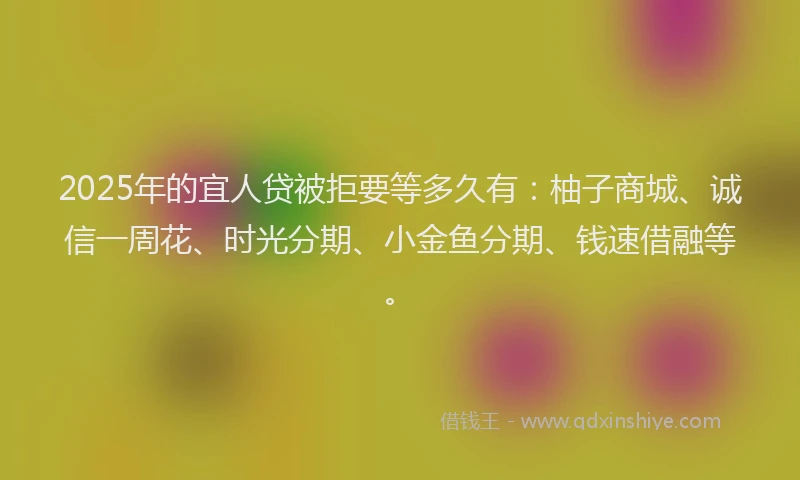 2025年的宜人贷被拒要等多久有：柚子商城、诚信一周花、时光分期、小金鱼分期、钱速借融等。