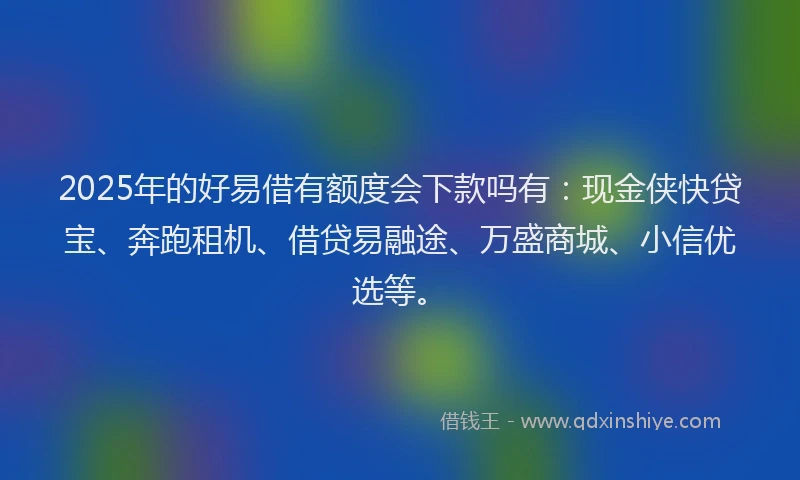 2025年的好易借有额度会下款吗有：现金侠快贷宝、奔跑租机、借贷易融途、万盛商城、小信优选等。