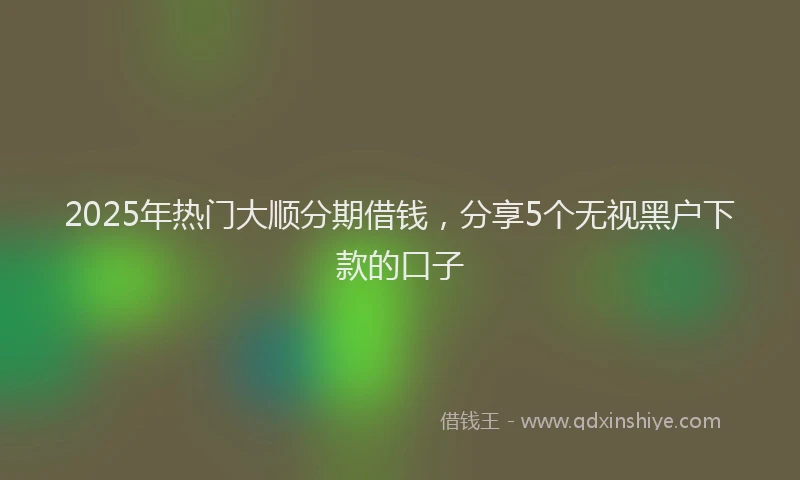 2025年热门大顺分期借钱，分享5个无视黑户下款的口子