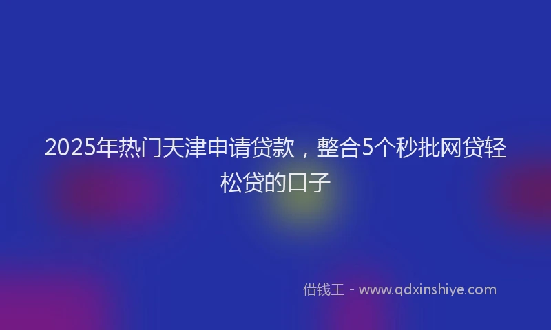 2025年热门天津申请贷款，整合5个秒批网贷轻松贷的口子