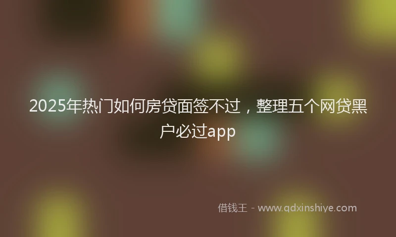 2025年热门如何房贷面签不过，整理五个网贷黑户必过app