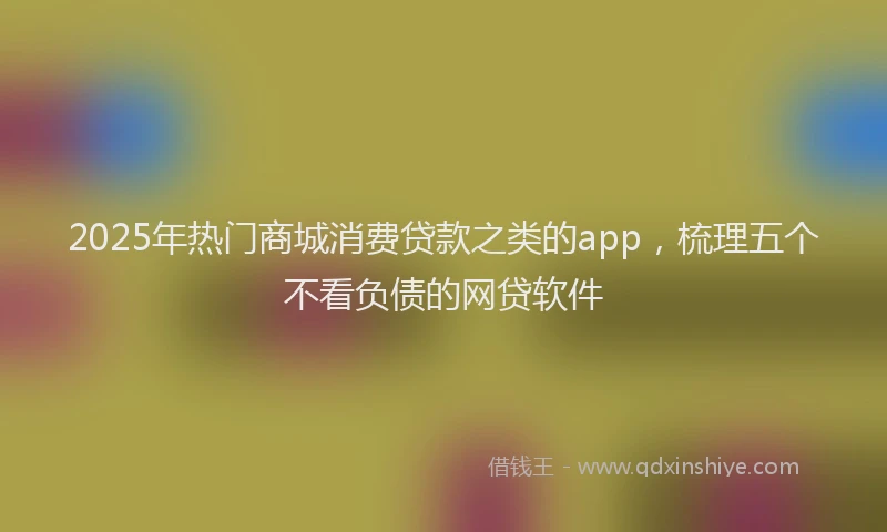 2025年热门商城消费贷款之类的app，梳理五个不看负债的网贷软件