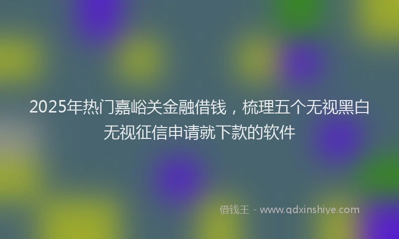 2025年热门嘉峪关金融借钱，梳理五个无视黑白无视征信申请就下款的软件