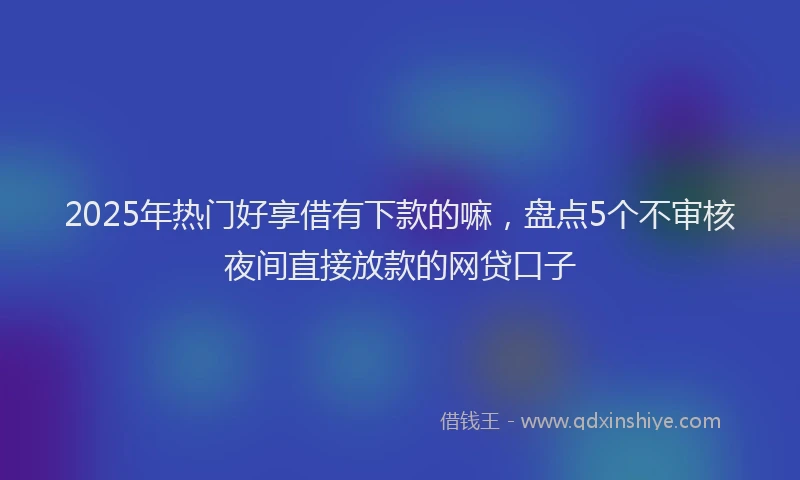 2025年热门好享借有下款的嘛，盘点5个不审核夜间直接放款的网贷口子