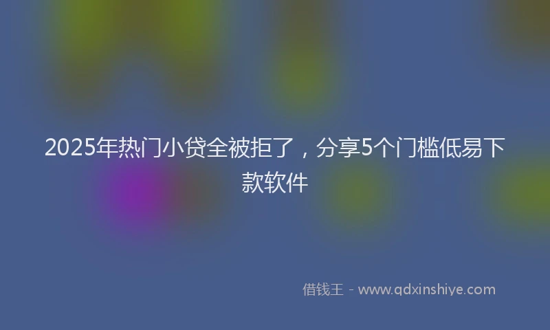 2025年热门小贷全被拒了，分享5个门槛低易下款软件