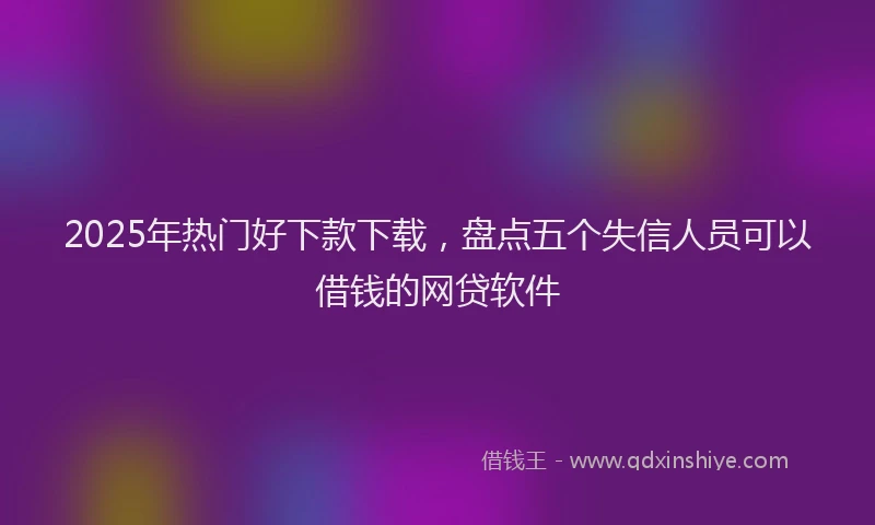2025年热门好下款下载，盘点五个失信人员可以借钱的网贷软件