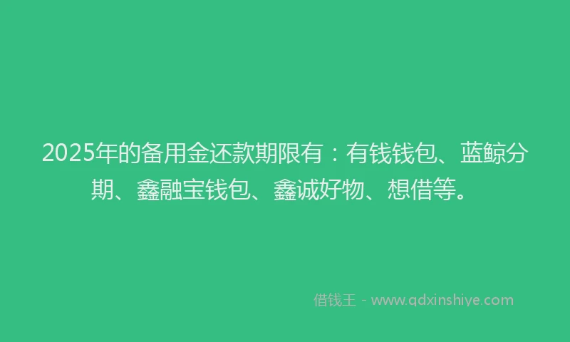 2025年的备用金还款期限有：有钱钱包、蓝鲸分期、鑫融宝钱包、鑫诚好物、想借等。