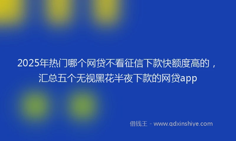 2025年热门哪个网贷不看征信下款快额度高的，汇总五个无视黑花半夜下款的网贷app
