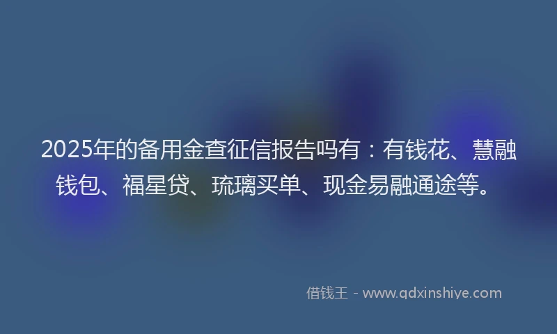 2025年的备用金查征信报告吗有：有钱花、慧融钱包、福星贷、琉璃买单、现金易融通途等。