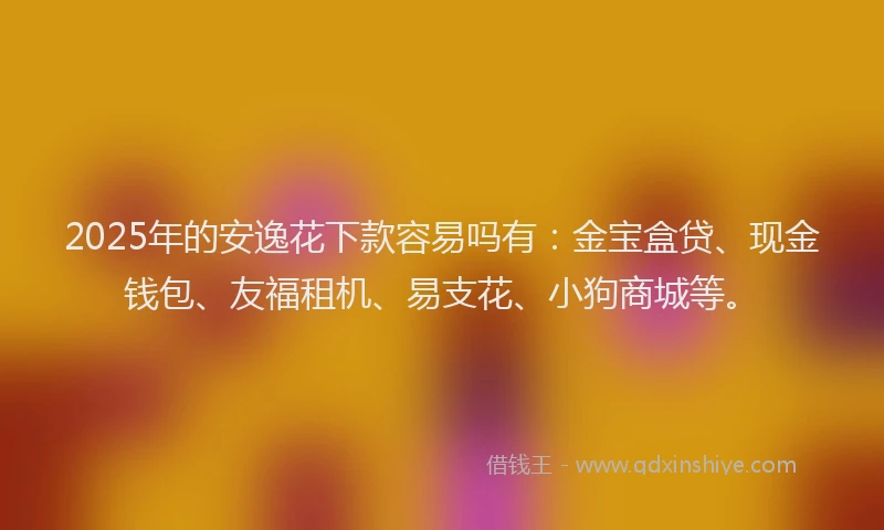 2025年的安逸花下款容易吗有：金宝盒贷、现金钱包、友福租机、易支花、小狗商城等。