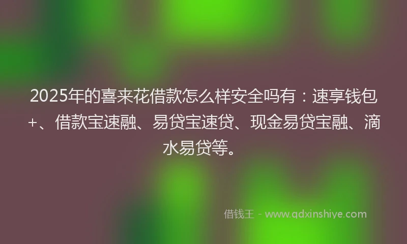 2025年的喜来花借款怎么样安全吗有：速享钱包+、借款宝速融、易贷宝速贷、现金易贷宝融、滴水易贷等。