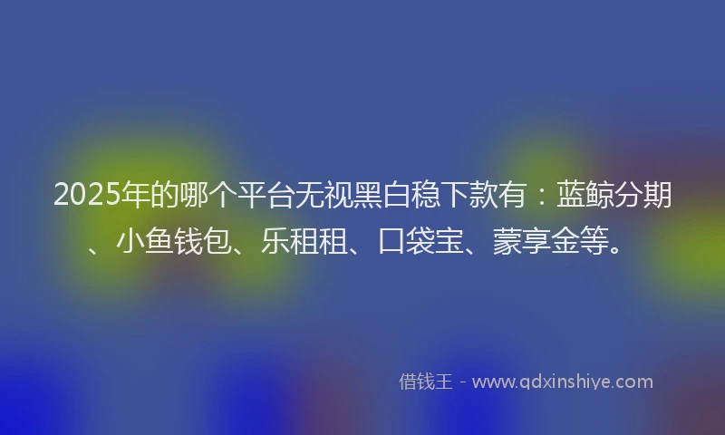 2025年的哪个平台无视黑白稳下款有：蓝鲸分期、小鱼钱包、乐租租、口袋宝、蒙享金等。