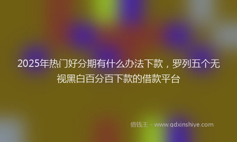 2025年热门好分期有什么办法下款，罗列五个无视黑白百分百下款的借款平台