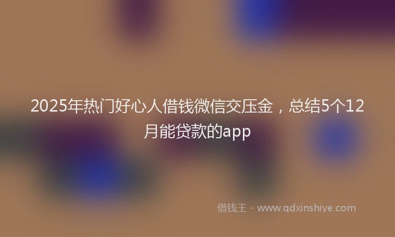 2025年热门好心人借钱微信交压金，总结5个12月能贷款的app