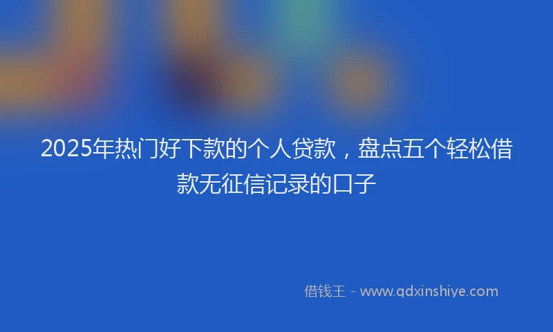2025年热门好下款的个人贷款，盘点五个轻松借款无征信记录的口子