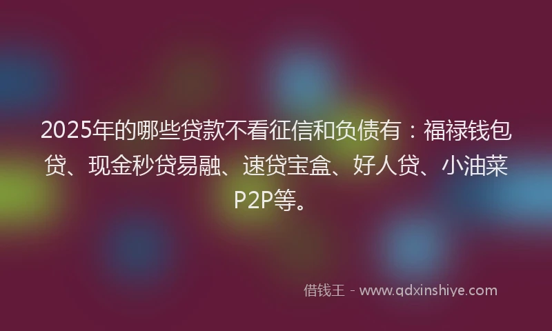 2025年的哪些贷款不看征信和负债有：福禄钱包贷、现金秒贷易融、速贷宝盒、好人贷、小油菜P2P等。