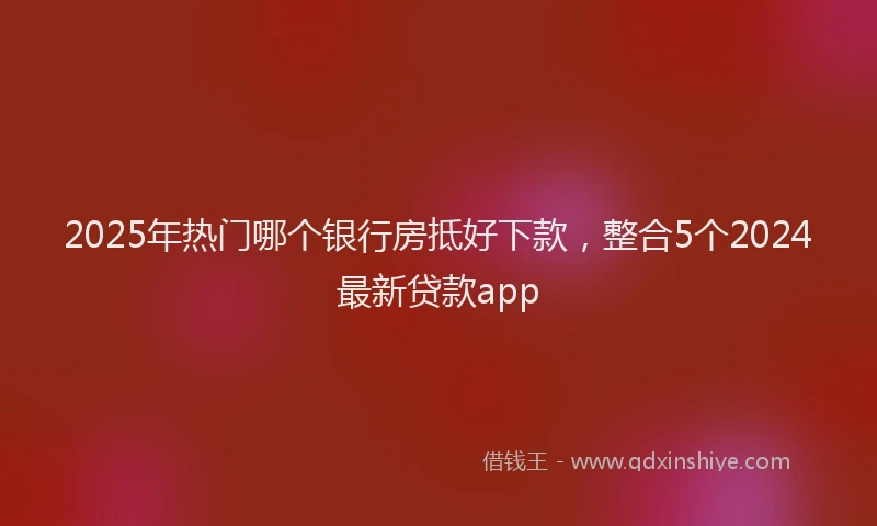 2025年热门哪个银行房抵好下款，整合5个2024最新贷款app