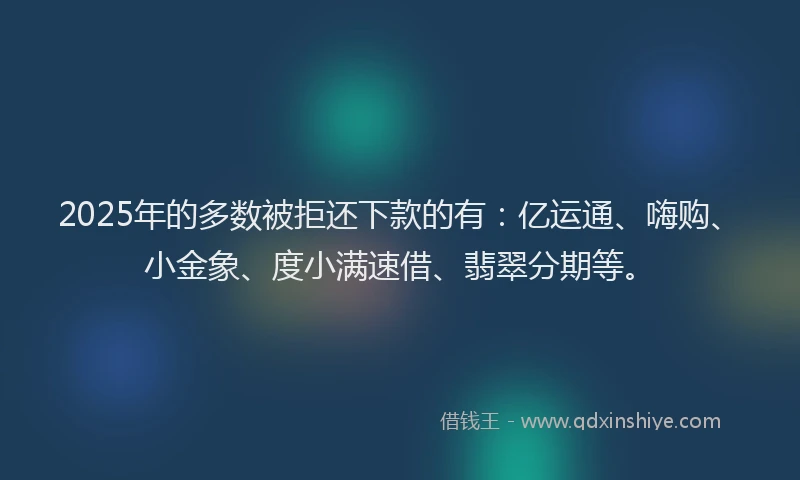 2025年的多数被拒还下款的有：亿运通、嗨购、小金象、度小满速借、翡翠分期等。