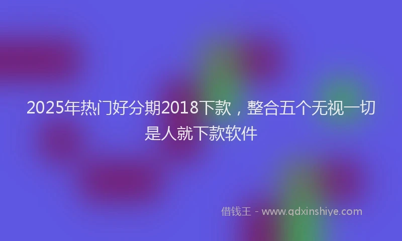 2025年热门好分期2018下款，整合五个无视一切是人就下款软件